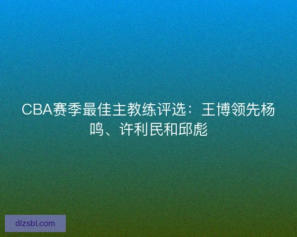 CBA赛季最佳主教练评选：王博领先杨鸣、许利民和邱彪