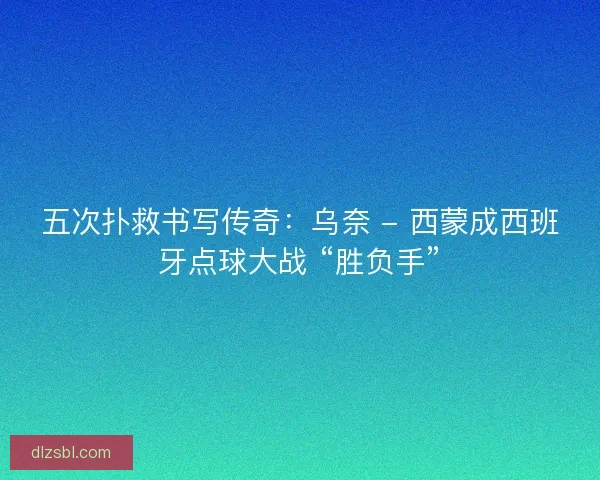 五次扑救书写传奇：乌奈 - 西蒙成西班牙点球大战 “胜负手”