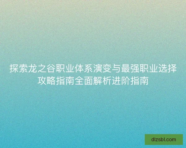 探索龙之谷职业体系演变与最强职业选择攻略指南全面解析进阶指南