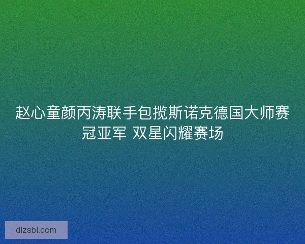 赵心童颜丙涛联手包揽斯诺克德国大师赛冠亚军 双星闪耀赛场