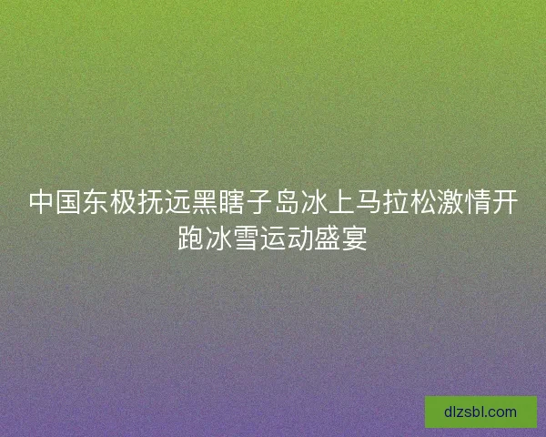 中国东极抚远黑瞎子岛冰上马拉松激情开跑冰雪运动盛宴