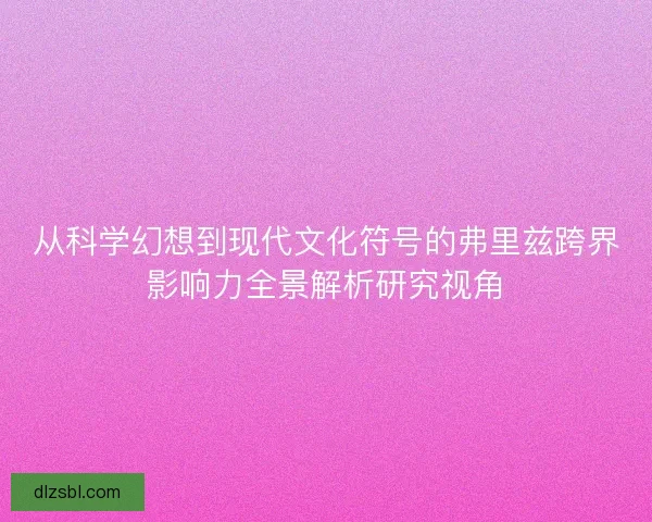 从科学幻想到现代文化符号的弗里兹跨界影响力全景解析研究视角
