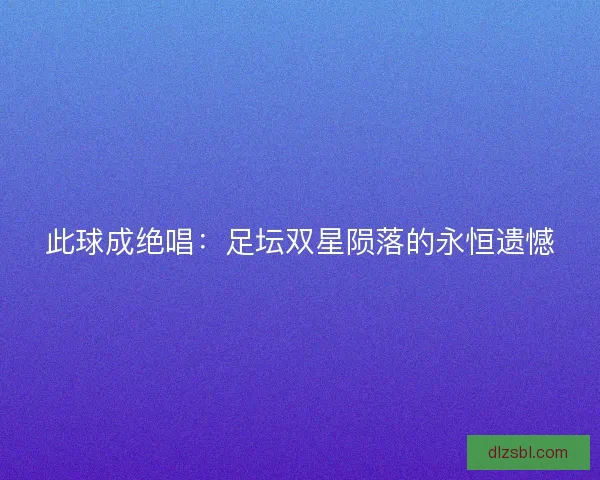 此球成绝唱：足坛双星陨落的永恒遗憾
