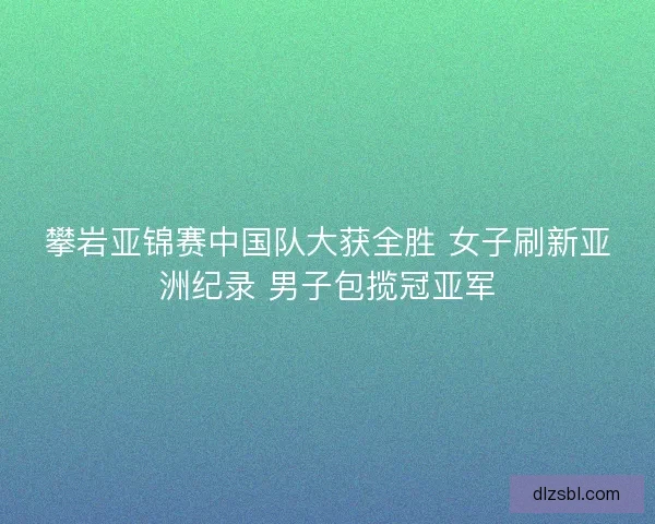 攀岩亚锦赛中国队大获全胜 女子刷新亚洲纪录 男子包揽冠亚军