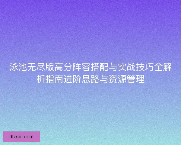 泳池无尽版高分阵容搭配与实战技巧全解析指南进阶思路与资源管理