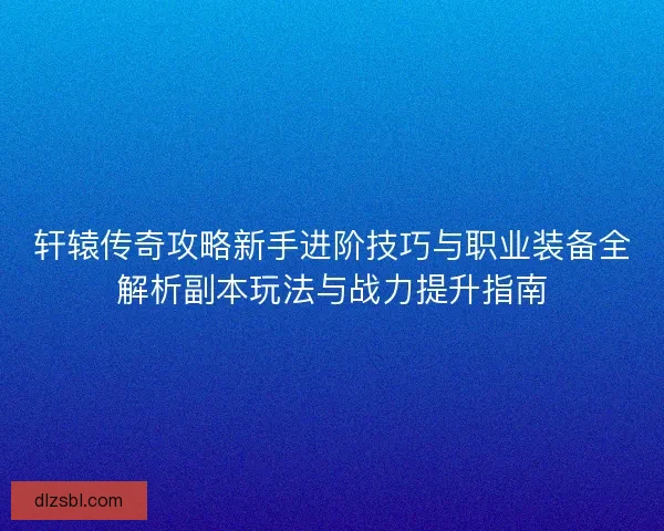 轩辕传奇攻略新手进阶技巧与职业装备全解析副本玩法与战力提升指南