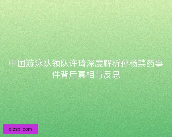 中国游泳队领队许琦深度解析孙杨禁药事件背后真相与反思